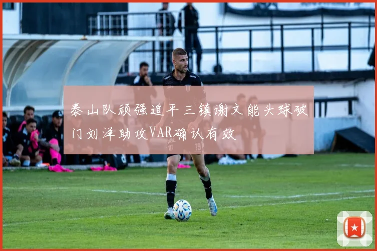 泰山队顽强追平三镇谢文能头球破门刘洋助攻VAR确认有效