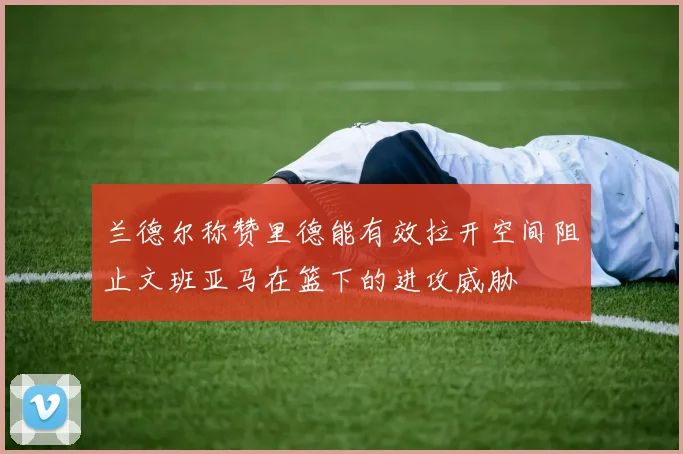 兰德尔称赞里德能有效拉开空间阻止文班亚马在篮下的进攻威胁