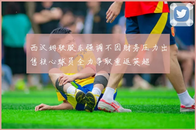 西汉姆联股东强调不因财务压力出售核心球员全力争取重返英超