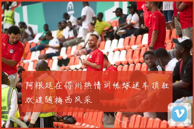 阿根廷在得州热情训练球迷车顶狂欢追随梅西风采