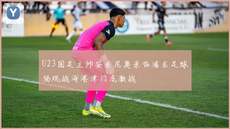 U23国足主帅安东尼奥亲临浦东足球场观战海港津门虎激战