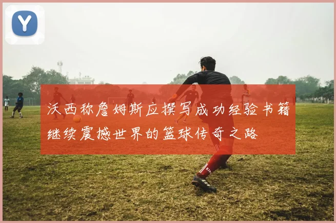 沃西称詹姆斯应撰写成功经验书籍继续震撼世界的篮球传奇之路