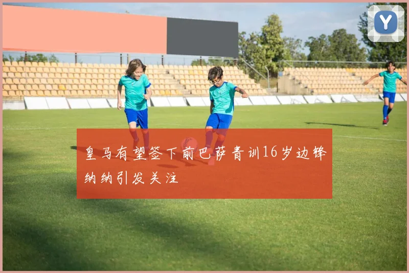 皇马有望签下前巴萨青训16岁边锋纳纳引发关注