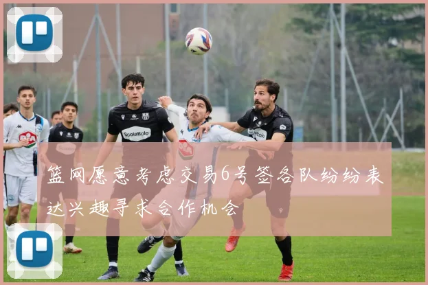 篮网愿意考虑交易6号签各队纷纷表达兴趣寻求合作机会
