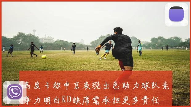 乌度卡称申京表现出色助力球队竞争力明白KD缺席需承担更多责任