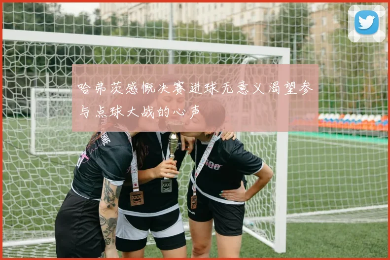 哈弗茨感慨决赛进球无意义渴望参与点球大战的心声