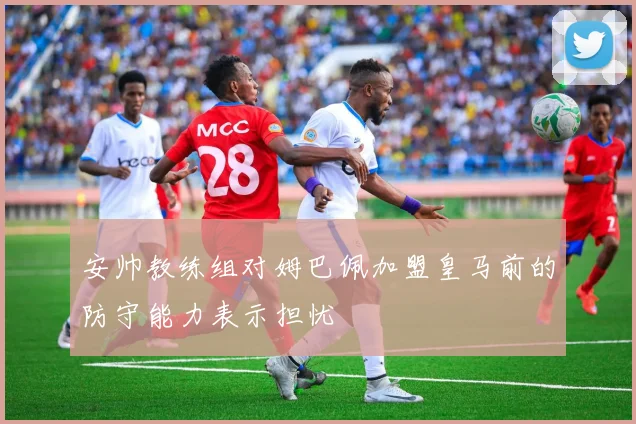 安帅教练组对姆巴佩加盟皇马前的防守能力表示担忧
