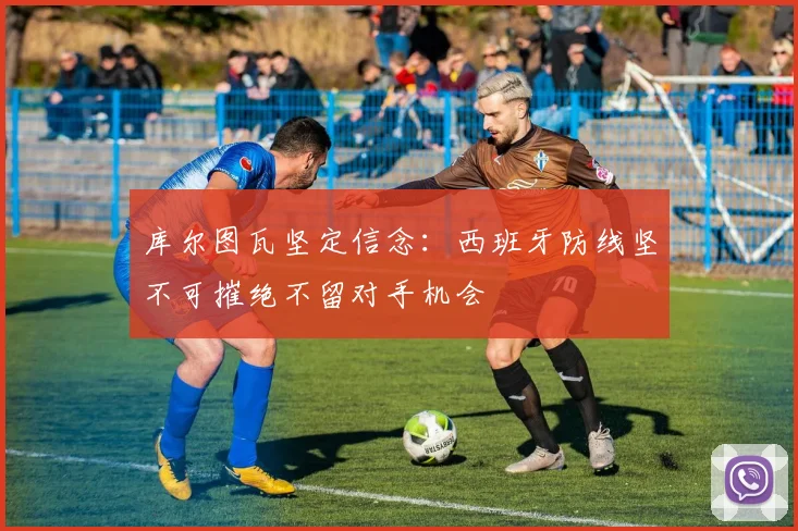 库尔图瓦坚定信念：西班牙防线坚不可摧绝不留对手机会