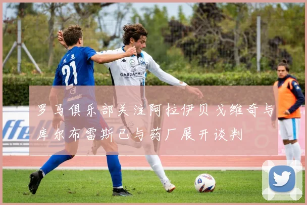 罗马俱乐部关注阿拉伊贝戈维奇与库尔布雷斯已与药厂展开谈判