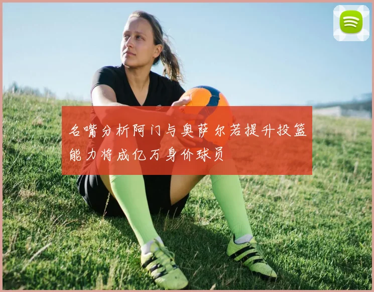 名嘴分析阿门与奥萨尔若提升投篮能力将成亿万身价球员