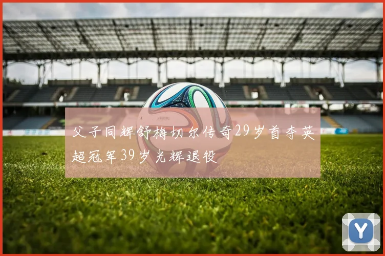 父子同辉舒梅切尔传奇29岁首夺英超冠军39岁光辉退役