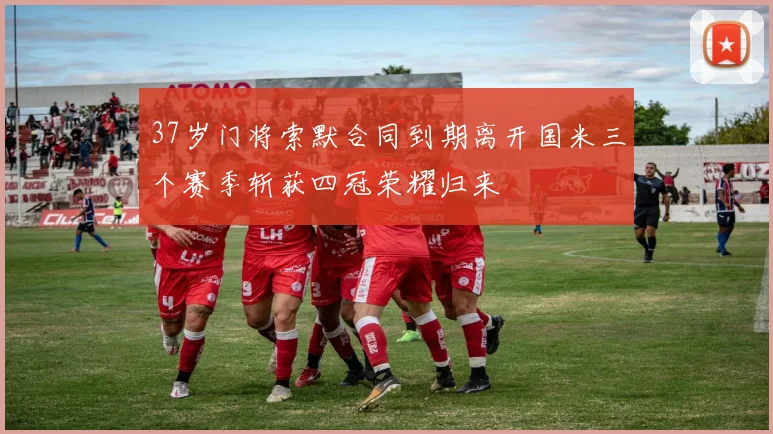 37岁门将索默合同到期离开国米三个赛季斩获四冠荣耀归来