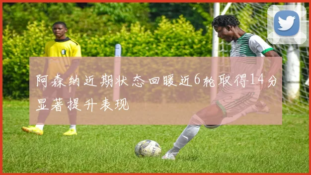 阿森纳近期状态回暖近6轮取得14分显著提升表现