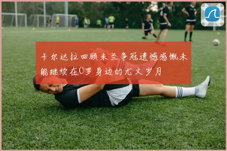 卡尔达拉回顾米兰争冠遗憾感慨未能继续在C罗身边的尤文岁月