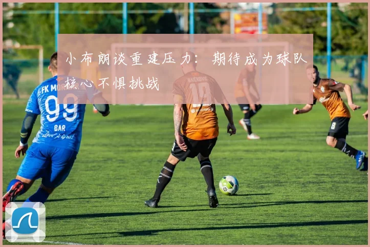小布朗谈重建压力：期待成为球队核心不惧挑战