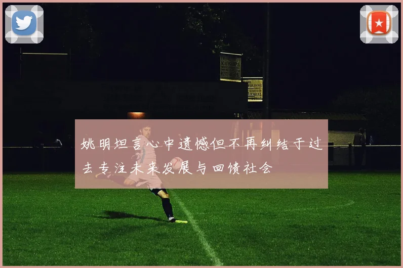 姚明坦言心中遗憾但不再纠结于过去专注未来发展与回馈社会
