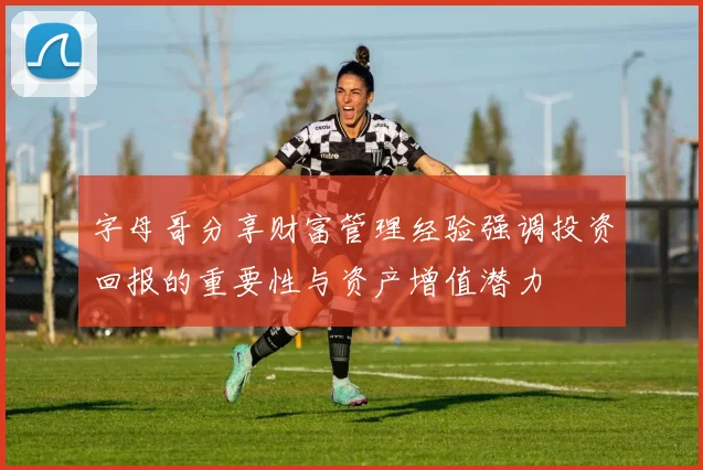 字母哥分享财富管理经验强调投资回报的重要性与资产增值潜力