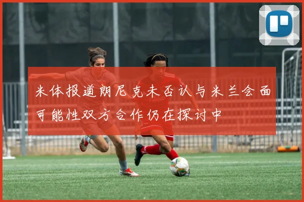 米体报道朗尼克未否认与米兰会面可能性双方合作仍在探讨中
