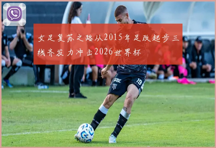 女足复苏之路从2015年足改起步三线齐发力冲击2026世界杯