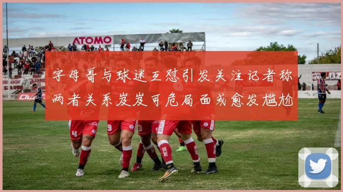 字母哥与球迷互怼引发关注记者称两者关系岌岌可危局面或愈发尴尬
